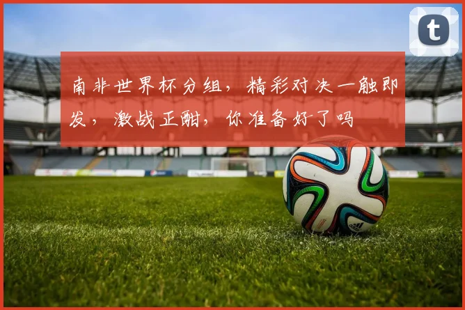 南非世界杯分组，精彩对决一触即发，激战正酣，你准备好了吗