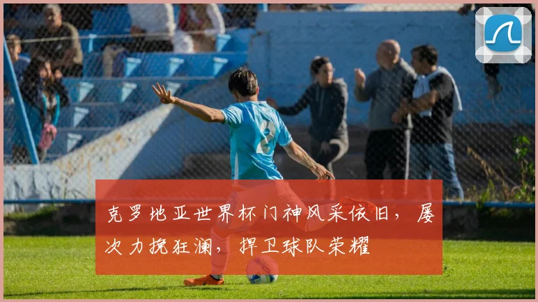 克罗地亚世界杯门神风采依旧，屡次力挽狂澜，捍卫球队荣耀